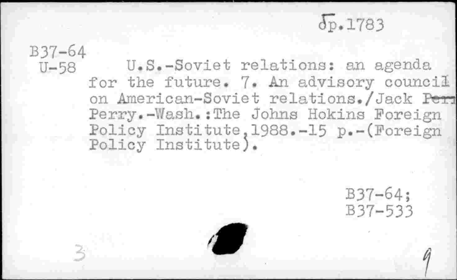 ﻿5p.l783
B37-64
U-58 U.S.-Soviet relations: an agenda for the future. 7• An advisory council on American-Soviet relations./Jack Pen Perry.-Wash.:The Johns Hokins Foreign Policy Institute.1988.-15 p.-(Foreign Policy Institute).
B37-64;
B37-533